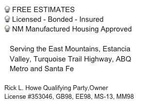  FREE ESTIMATES
 Licensed - Bonded - Insured
 NM Manufactured Housing Approved

Serving the East Mountains, Estancia Valley, Turquoise Trail Highway, ABQ Metro and Santa Fe

Rick L. Howe Qualifying Party,Owner
License #353046, GB98, EE98, MS-13, MM98 
